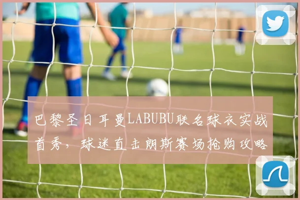 巴黎圣日耳曼LABUBU联名球衣实战首秀,球迷直击朗斯赛场抢购攻略