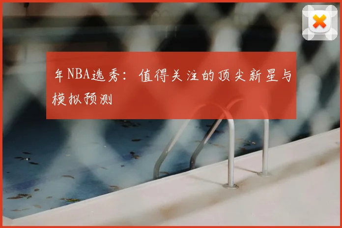 年NBA选秀:值得关注的顶尖新星与模拟预测
