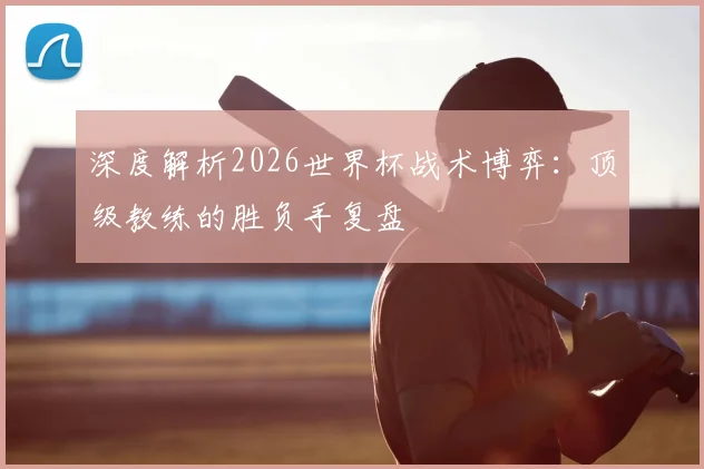 深度解析2026世界杯战术博弈:顶级教练的胜负手复盘