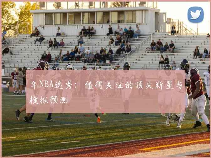 年NBA选秀:值得关注的顶尖新星与模拟预测