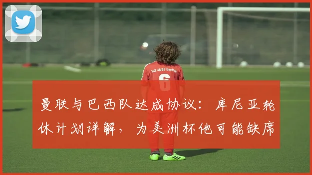 曼联与巴西队达成协议:库尼亚轮休计划详解,为美洲杯他可能缺席哪些关键战?