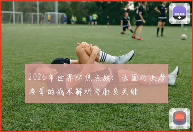 2026年世界杯焦点战：法国对决摩洛哥的战术解析与胜负关键