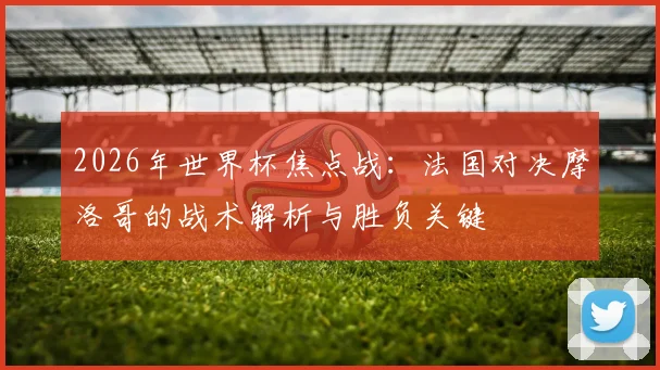 2026年世界杯焦点战:法国对决摩洛哥的战术解析与胜负关键