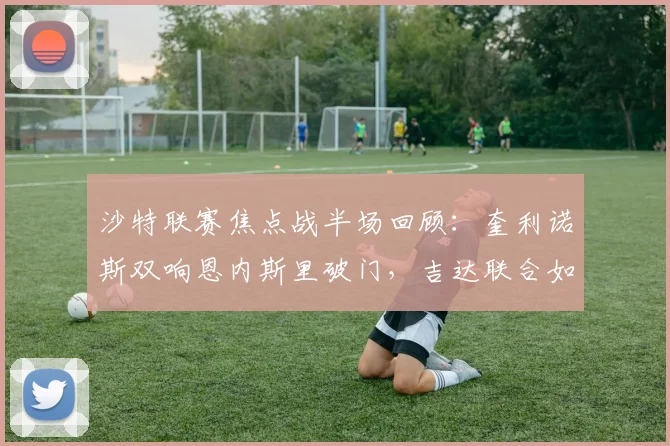 沙特联赛焦点战半场回顾：奎利诺斯双响恩内斯里破门，吉达联合如何压制库迪西亚？