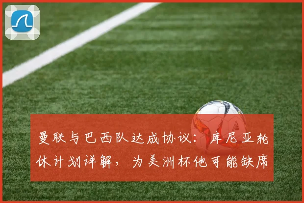 曼联与巴西队达成协议:库尼亚轮休计划详解,为美洲杯他可能缺席哪些关键战?