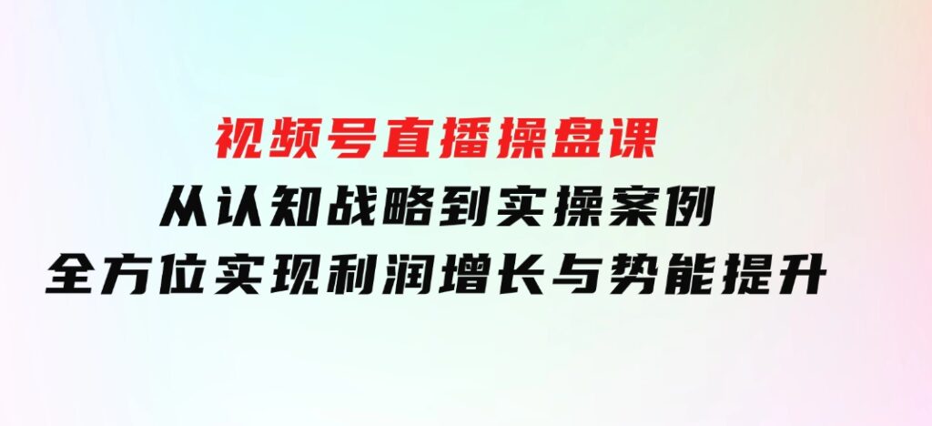 视频号直播操盘课，从认知战略到实操案例全方位实现利润增长与势能提升-沈文轻创