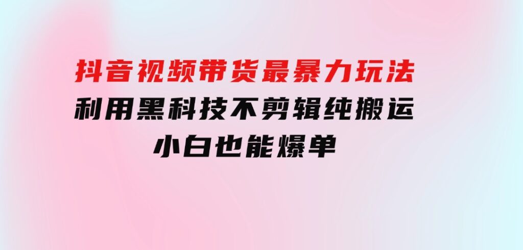抖音视频带货最暴力玩法，利用黑科技不剪辑纯搬运，小白也能爆单-沈文轻创