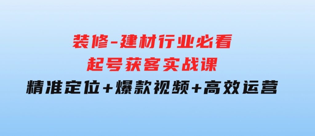 装修-建材行业必看！起号获客实战课：精准定位+爆款视频+高效运营-沈文轻创