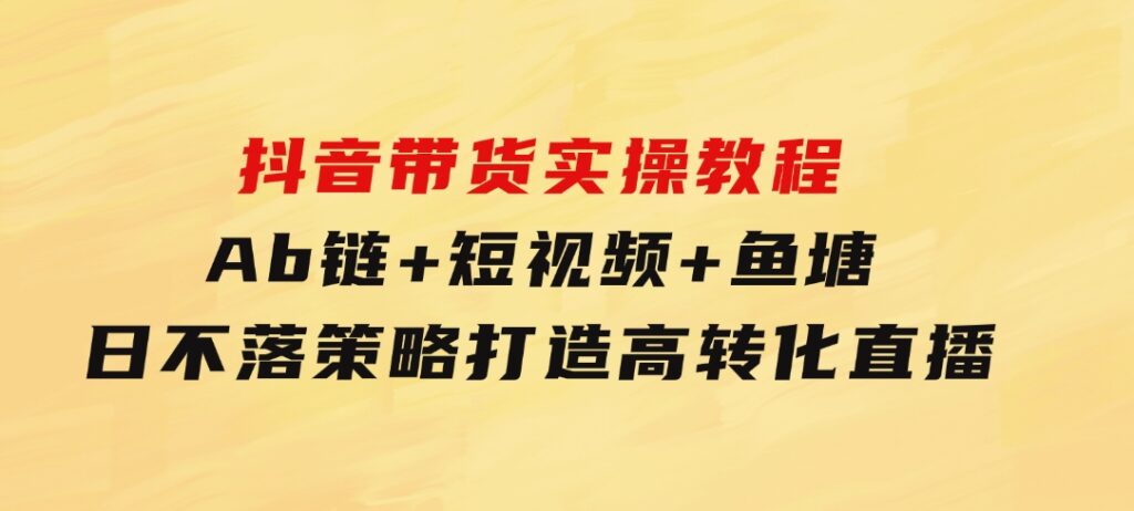 抖音带货实操教程！Ab链+短视频+鱼塘日不落策略，打造高转化直播-沈文轻创
