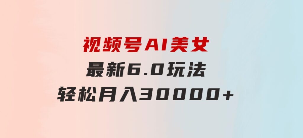 视频号AI美女最新6.0玩法，轻松月入30000+-沈文轻创