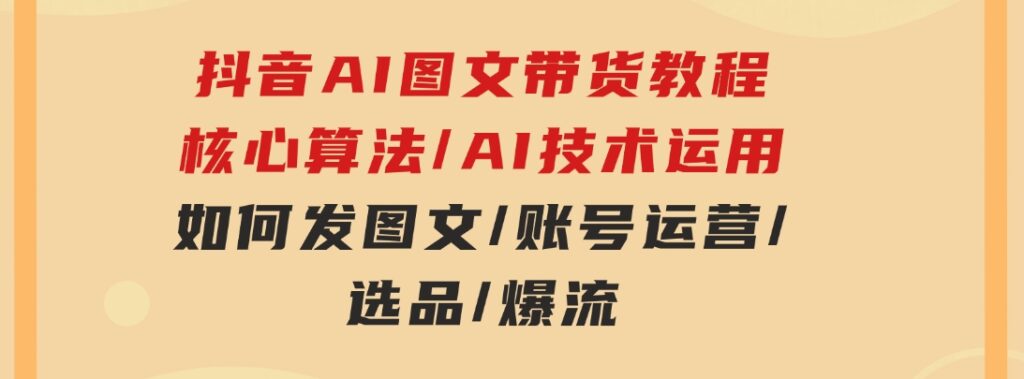 抖音AI图文带货教程：核心算法/AI技术运用/如何发图文/账号运营/选品/爆流-沈文轻创
