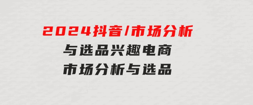 2024抖音/市场分析与选品，兴趣电商市场分析与选品-沈文轻创