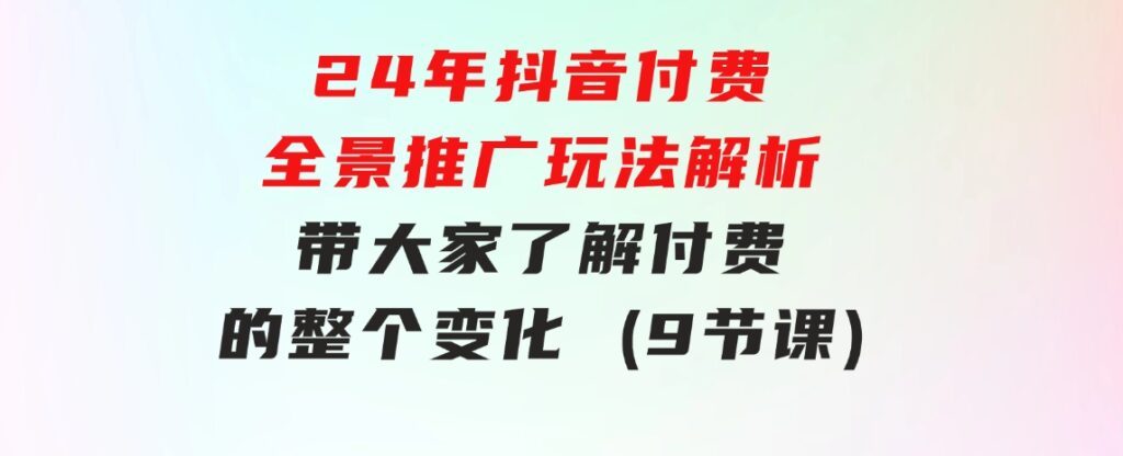24年抖音付费全景推广玩法解析，带大家了解付费的整个变化(9节课)-沈文轻创