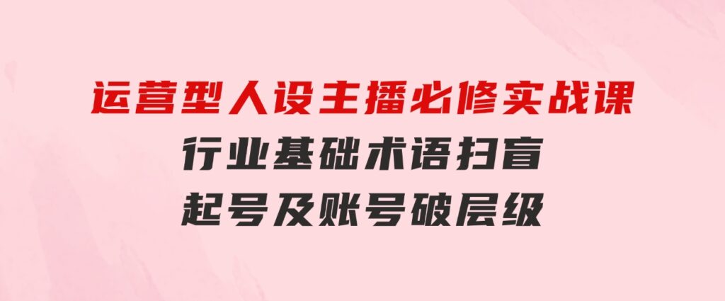 运营型·人设主播必修实战课：行业基础术语扫盲，起号及账号破层级-沈文轻创