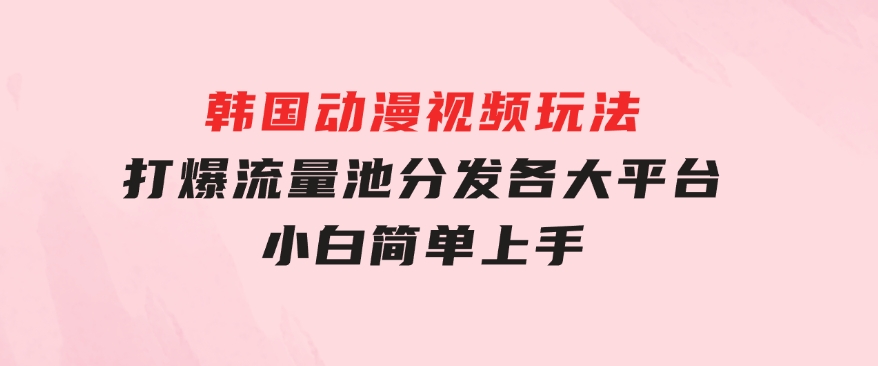 韩国动漫视频玩法，打爆流量池，分发各大平台，小白简单上手-沈文轻创