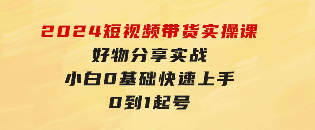 2024短视频带货实操课，好物分享实战，小白0基础快速上手，0到1起号-沈文轻创
