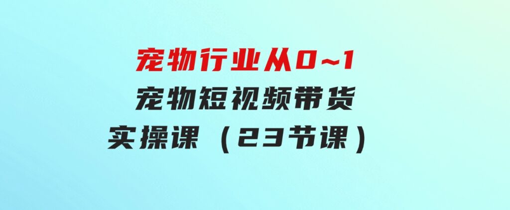 宠物行业从0~1宠物短视频带货实操课（23节课）-沈文轻创
