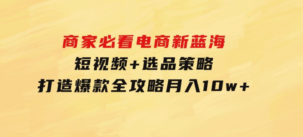 商家必看电商新蓝海：短视频+选品策略，打造爆款全攻略，月入10w+-沈文轻创