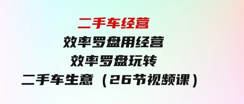 二手车经营·效率罗盘，用经营效率罗盘玩转二手车生意（26节视频课）-沈文轻创