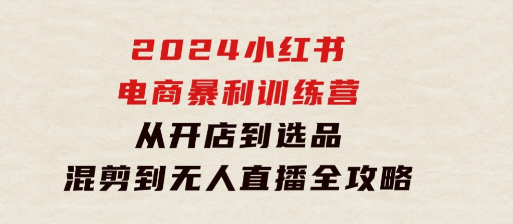 2024小红书电商暴利训练营：从开店到选品，混剪到无人直播全攻略-沈文轻创