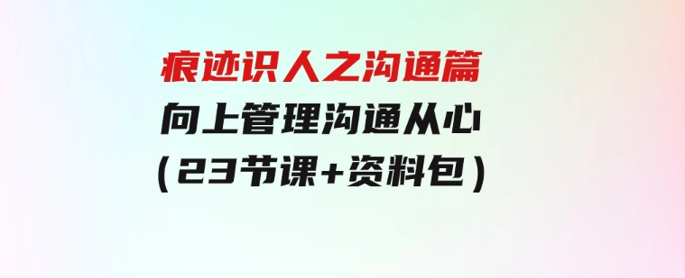 痕迹识人之沟通篇，向上管理，沟通从心（23节课+资料包）-沈文轻创