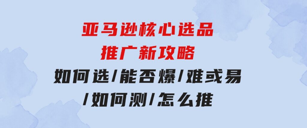 亚马逊核心选品推广新攻略！如何选/能否爆/难或易/如何测/怎么推-沈文轻创