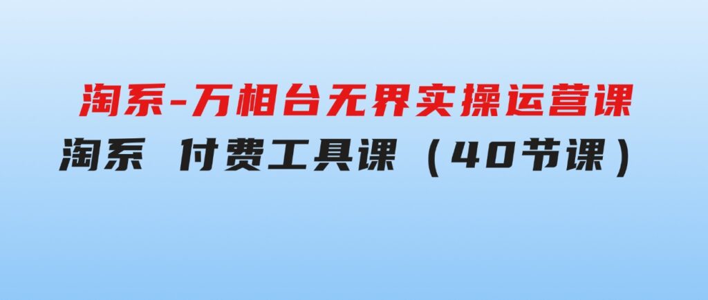 淘系-万相台无界实操运营课：淘系付费工具课（40节课）-沈文轻创