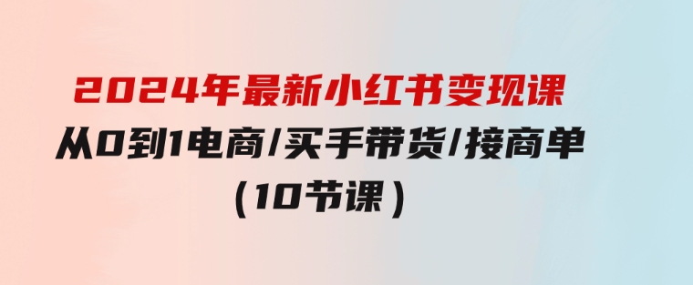 2024年最新小红书变现课，从0到1电商/买手带货/接商单（10节课）-沈文轻创