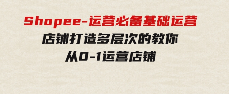 Shopee-运营必备基础运营店铺打造，多层次的教你从0-1运营店铺-沈文轻创