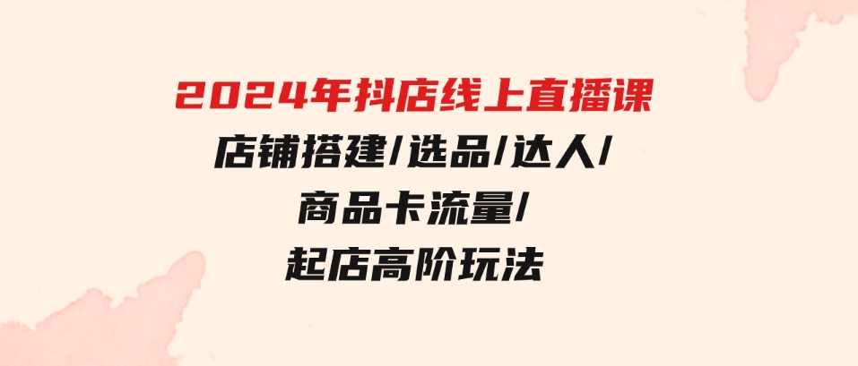 （9812期）2024年抖店线上直播课，店铺搭建/选品/达人/商品卡流量/起店高阶玩法-沈文轻创