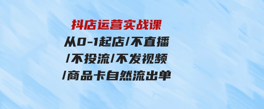 （9705期）抖店运营实战课：从0-1起店/不直播/不投流/不发视频/商品卡自然流出单-沈文轻创