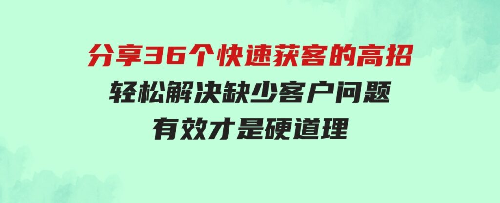 （9644期）分享36个快速获客的高招：轻松解决缺少客户问题，有效才是硬道理-沈文轻创