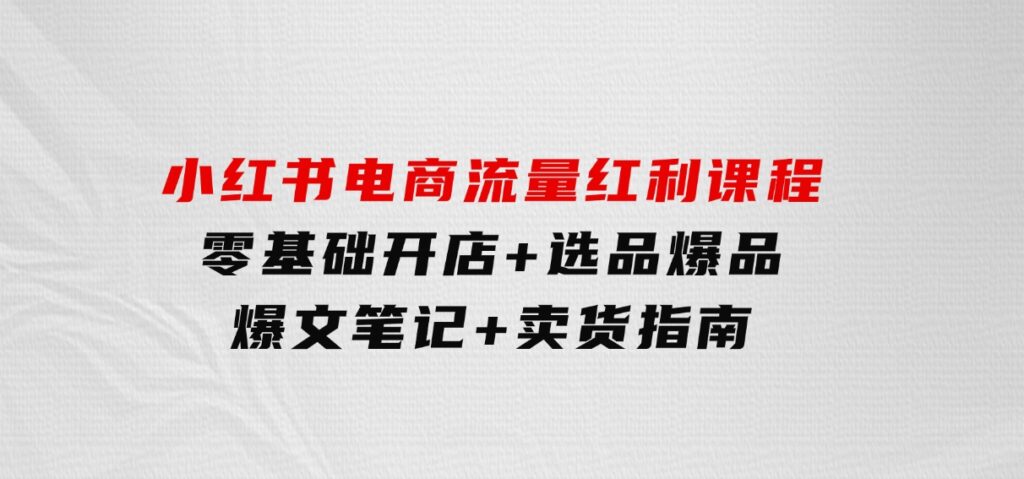 小红书电商流量红利课程：零基础开店+选品爆品+爆文笔记+卖货指南-沈文轻创