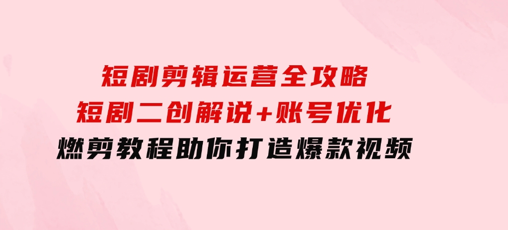 短剧剪辑运营全攻略：短剧二创解说+账号优化+燃剪教程，助你打造爆款视频-沈文轻创