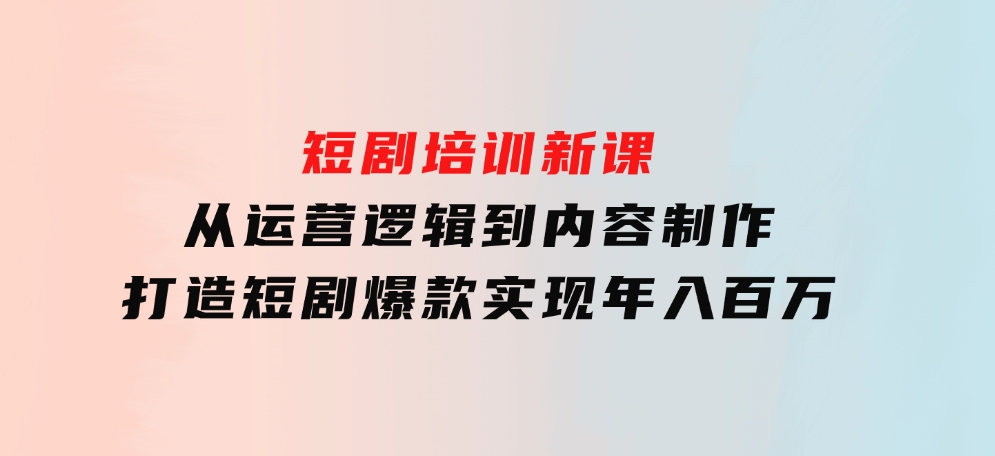 短剧培训新课：从运营逻辑到内容制作，打造短剧爆款，实现年入百万-沈文轻创