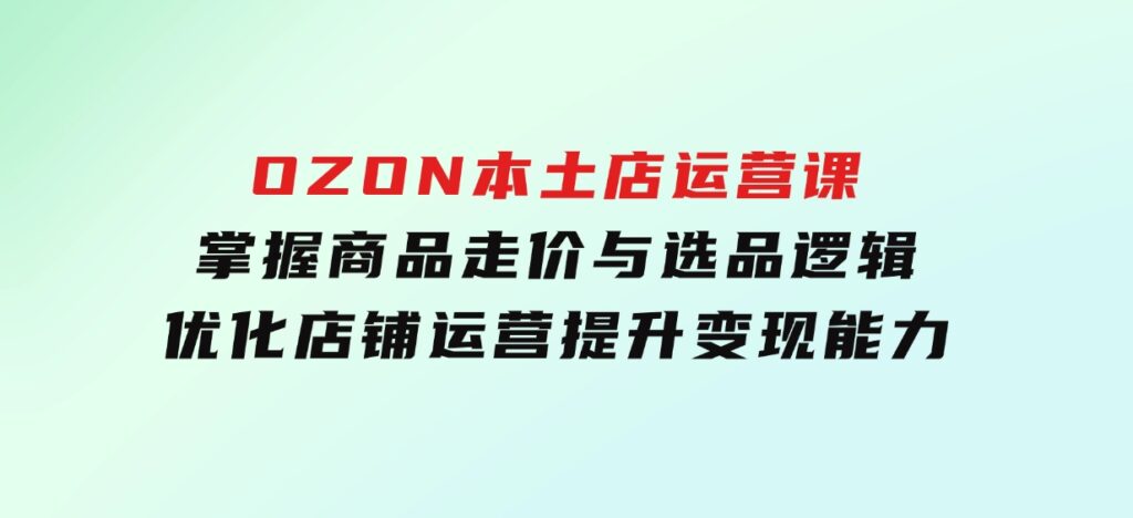 OZON本土店运营课，掌握商品走价与选品逻辑，优化店铺运营，提升变现能力-沈文轻创
