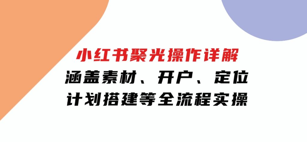 小红书聚光操作详解，涵盖素材、开户、定位、计划搭建等全流程实操-沈文轻创