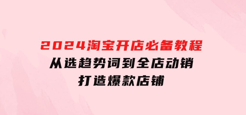 2024淘宝开店必备教程，从选趋势词到全店动销，打造爆款店铺-沈文轻创