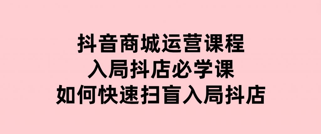 抖音商城运营课程(更新25年1月)，入局抖店必学课，如何快速扫盲入局抖店-沈文轻创