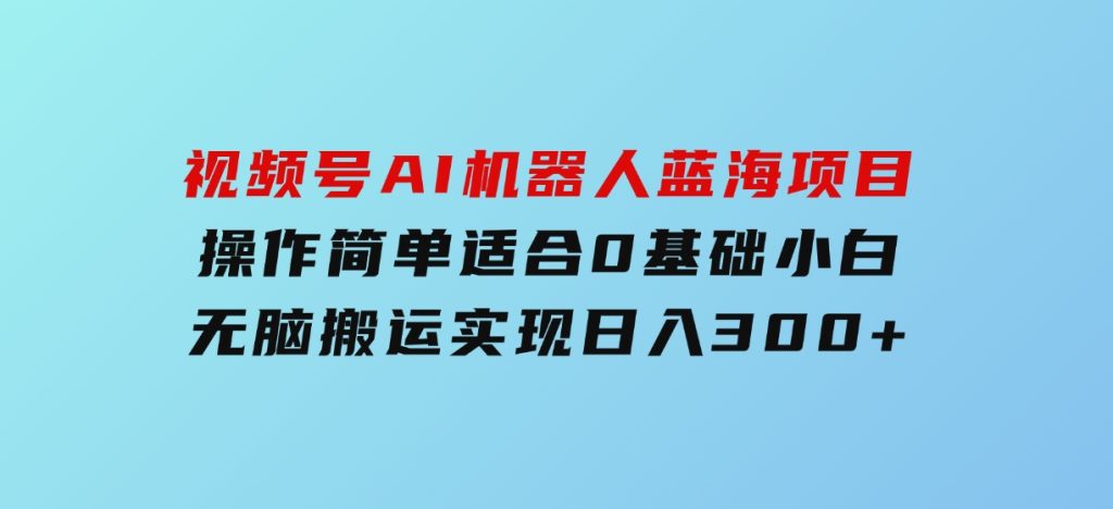 视频号AI机器人蓝海项目，操作简单适合0基础小白，无脑搬运实现日入300+-沈文轻创