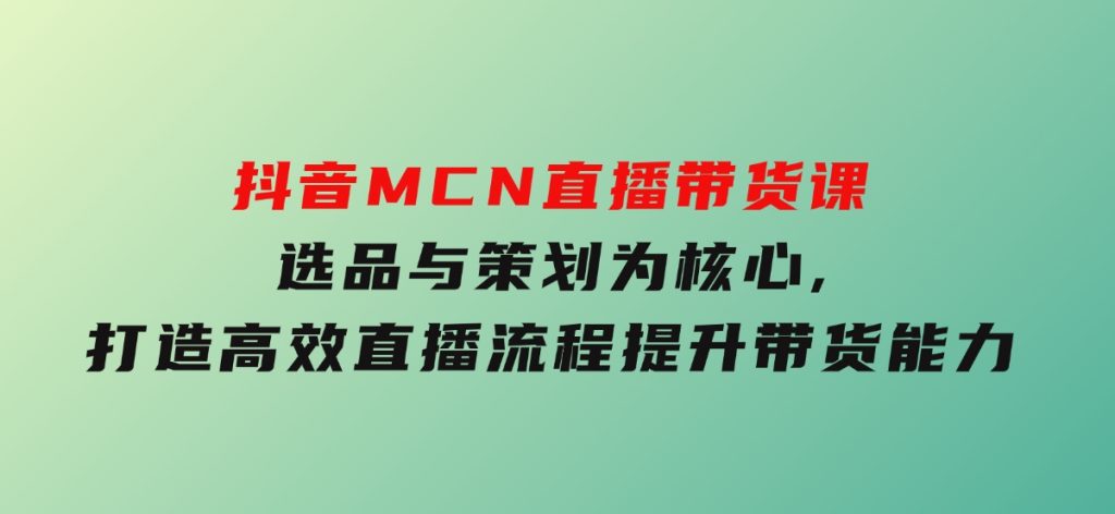抖音MCN直播带货课：选品与策划为核心,打造高效直播流程,提升带货能力-沈文轻创