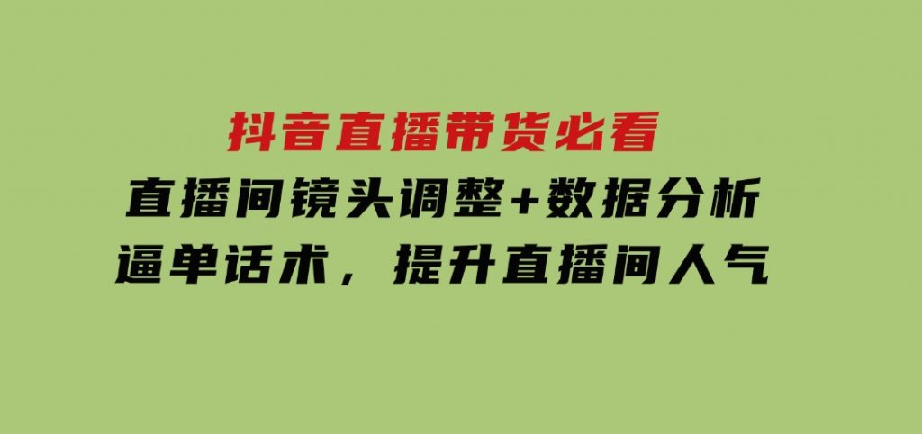 抖音直播带货必看：直播间镜头调整+数据分析+逼单话术，提升直播间人气-沈文轻创