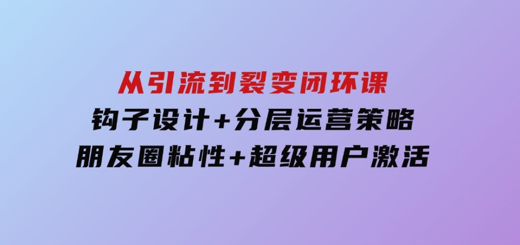 从引流到裂变闭环课：钩子设计+分层运营策略，朋友圈粘性+超级用户激活-沈文轻创