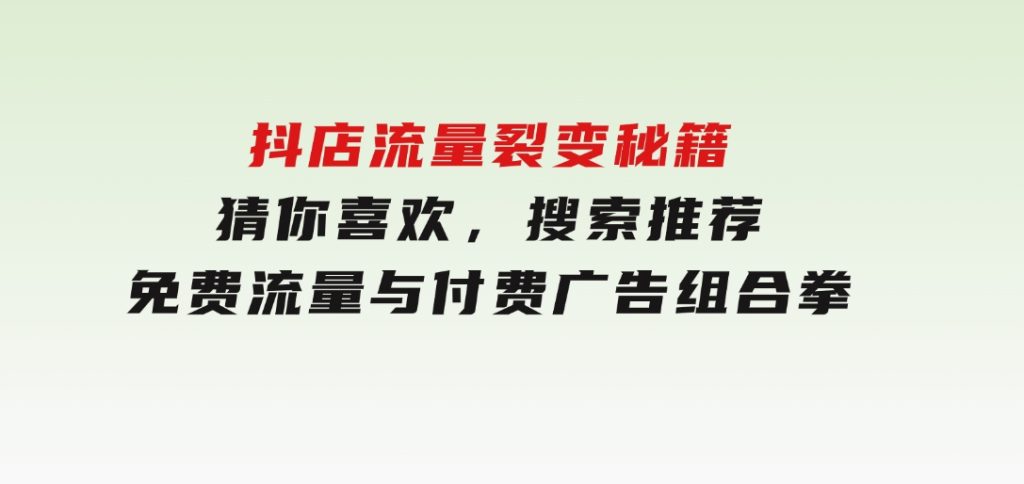 抖店流量裂变秘籍，猜你喜欢，搜索推荐，免费流量与付费广告组合拳-沈文轻创
