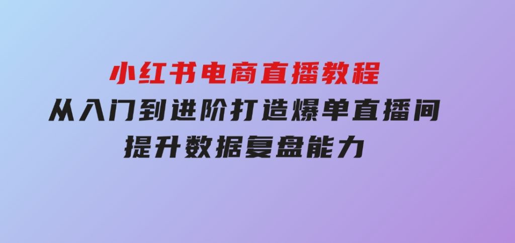 小红书电商直播教程，从入门到进阶，打造爆单直播间，提升数据复盘能力-沈文轻创