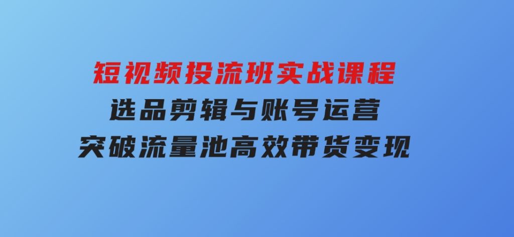 短视频投流班实战课程，选品剪辑与账号运营，突破流量池，高效带货变现-沈文轻创